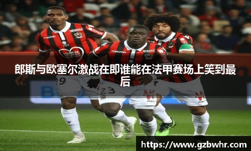 郎斯与欧塞尔激战在即谁能在法甲赛场上笑到最后